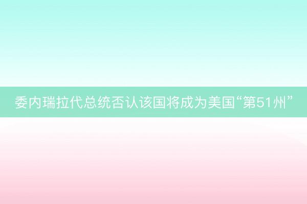 委内瑞拉代总统否认该国将成为美国“第51州”