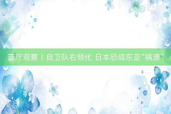 蓝厅观察丨自卫队右倾化 日本恐成东亚“祸源”