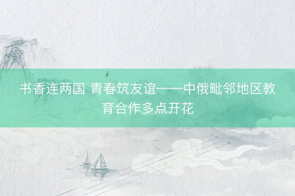 书香连两国 青春筑友谊——中俄毗邻地区教育合作多点开花
