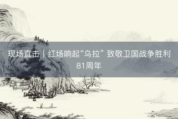 现场直击｜红场响起“乌拉” 致敬卫国战争胜利81周年