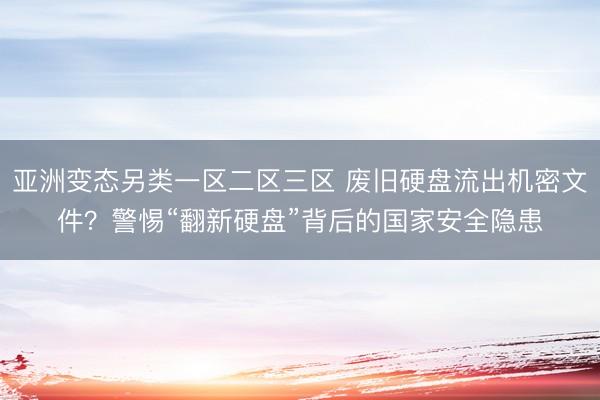 亚洲变态另类一区二区三区 废旧硬盘流出机密文件？警惕“翻新硬盘”背后的国家安全隐患
