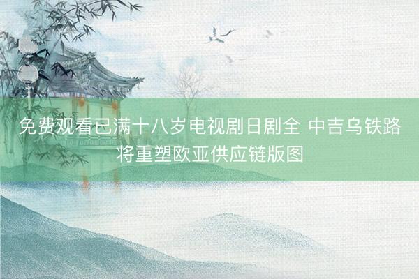 免费观看已满十八岁电视剧日剧全 中吉乌铁路将重塑欧亚供应链版图