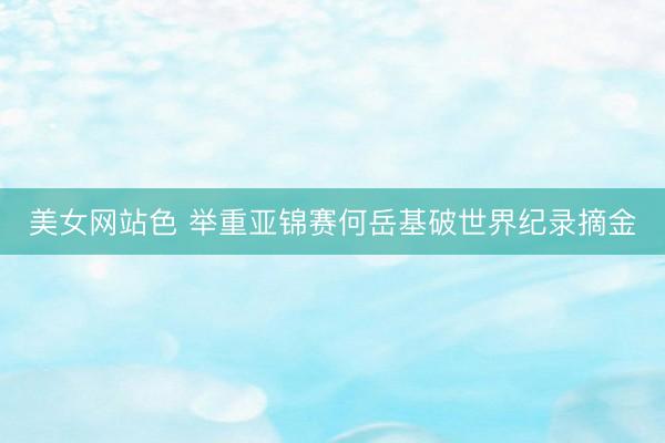 美女网站色 举重亚锦赛何岳基破世界纪录摘金