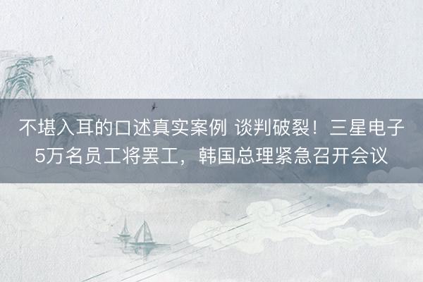 不堪入耳的口述真实案例 谈判破裂！三星电子5万名员工将罢工，韩国总理紧急召开会议