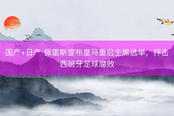 国产+日产 佩雷斯宣布皇马重启主席选举，抨击西班牙足球腐败
