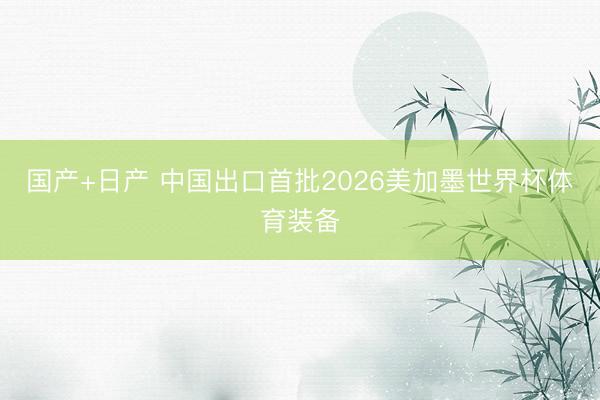 国产+日产 中国出口首批2026美加墨世界杯体育装备
