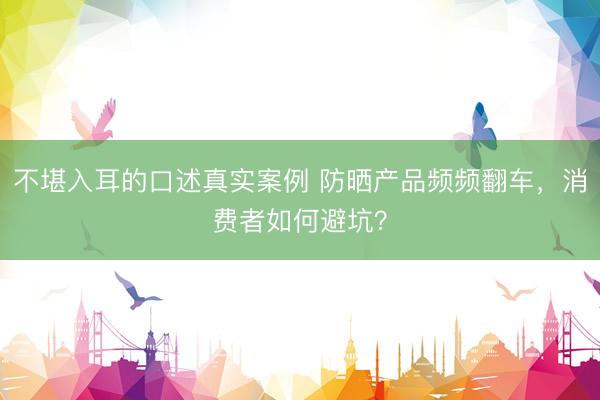 不堪入耳的口述真实案例 防晒产品频频翻车，消费者如何避坑？