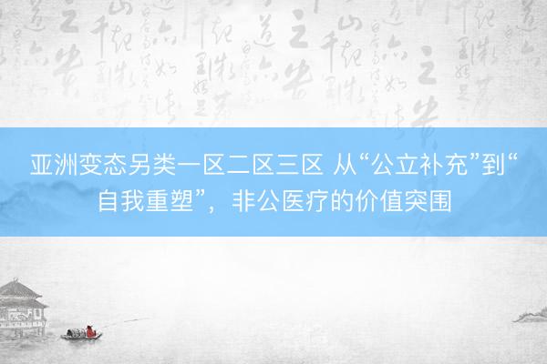 亚洲变态另类一区二区三区 从“公立补充”到“自我重塑”，非公医疗的价值突围