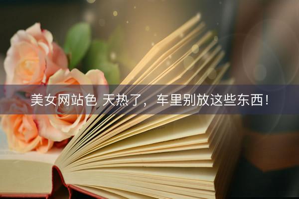 美女网站色 天热了，车里别放这些东西！