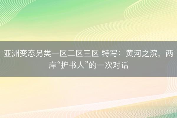亚洲变态另类一区二区三区 特写：黄河之滨，两岸“护书人”的一次对话