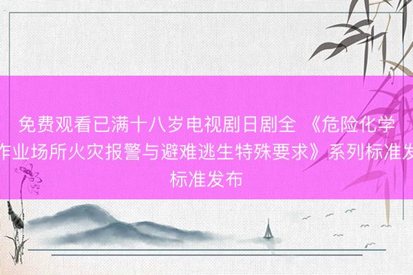免费观看已满十八岁电视剧日剧全 《危险化学品作业场所火灾报警与避难逃生特殊要求》系列标准发布