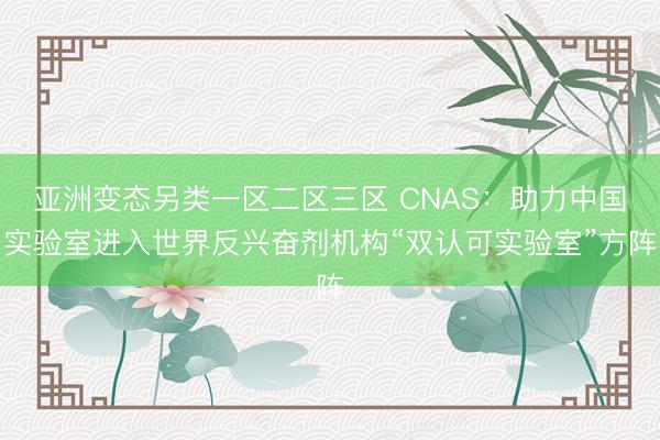 亚洲变态另类一区二区三区 CNAS：助力中国实验室进入世界反兴奋剂机构“双认可实验室”方阵