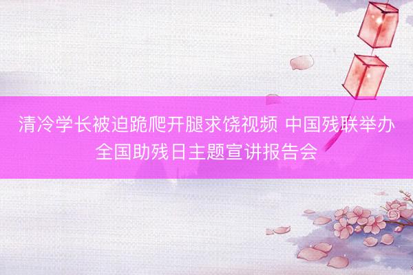 清冷学长被迫跪爬开腿求饶视频 中国残联举办全国助残日主题宣讲报告会