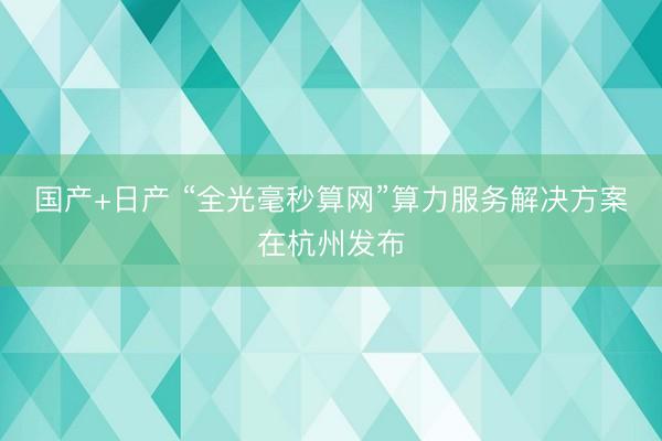 国产+日产 “全光毫秒算网”算力服务解决方案在杭州发布