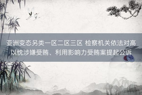 亚洲变态另类一区二区三区 检察机关依法对高以忱涉嫌受贿、利用影响力受贿案提起公诉