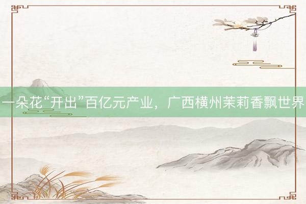 一朵花“开出”百亿元产业,广西横州茉莉香飘世界