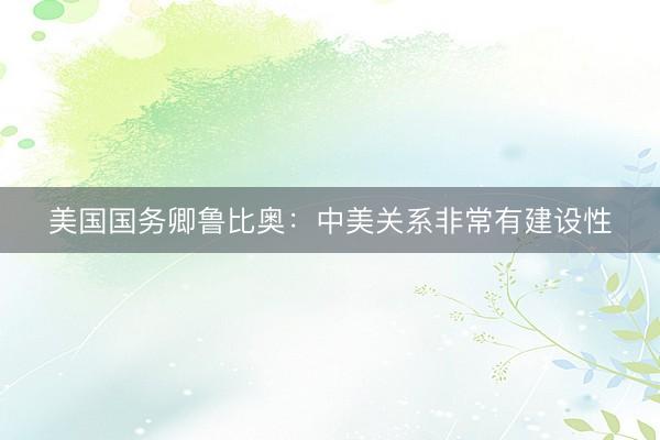 美国国务卿鲁比奥：中美关系非常有建设性