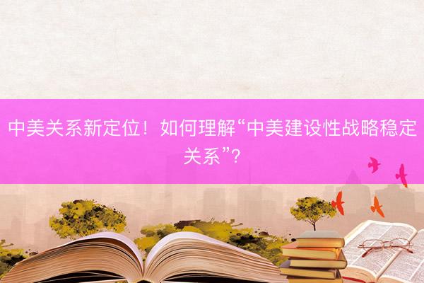 中美关系新定位！如何理解“中美建设性战略稳定关系”？
