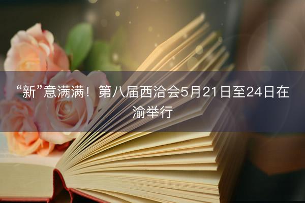 “新”意满满！第八届西洽会5月21日至24日在渝举行