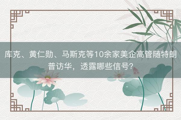 库克、黄仁勋、马斯克等10余家美企高管随特朗普访华，透露哪些信号？