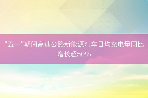 “五一”期间高速公路新能源汽车日均充电量同比增长超50%