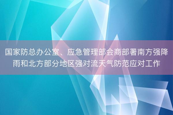 国家防总办公室、应急管理部会商部署南方强降雨和北方部分地区强对流天气防范应对工作