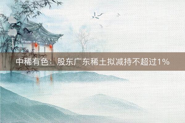中稀有色：股东广东稀土拟减持不超过1%