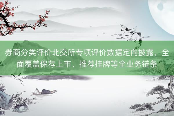 券商分类评价北交所专项评价数据定向披露，全面覆盖保荐上市、推荐挂牌等全业务链条