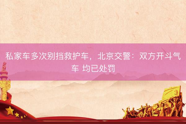私家车多次别挡救护车，北京交警：双方开斗气车 均已处罚