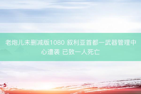 老炮儿未删减版1080 叙利亚首都一武器管理中心遭袭 已致一人死亡