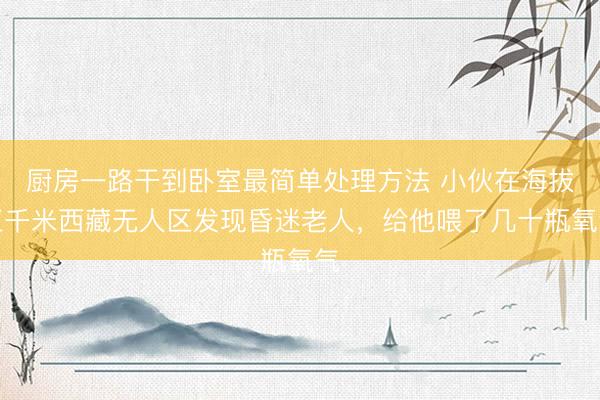 厨房一路干到卧室最简单处理方法 小伙在海拔五千米西藏无人区发现昏迷老人，给他喂了几十瓶氧气