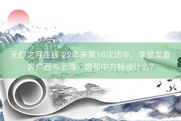 无颜之月在线 22年来第16次访华，李显龙直奔广西与上海，想和中方畅谈什么？
