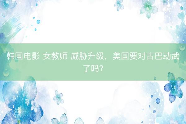 韩国电影 女教师 威胁升级,美国要对古巴动武了吗?
