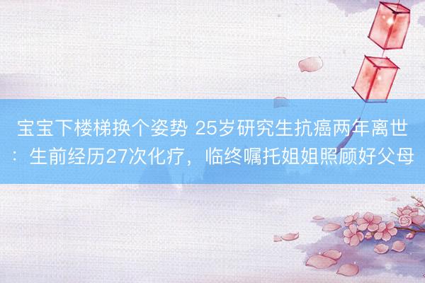 宝宝下楼梯换个姿势 25岁研究生抗癌两年离世：生前经历27次化疗，临终嘱托姐姐照顾好父母