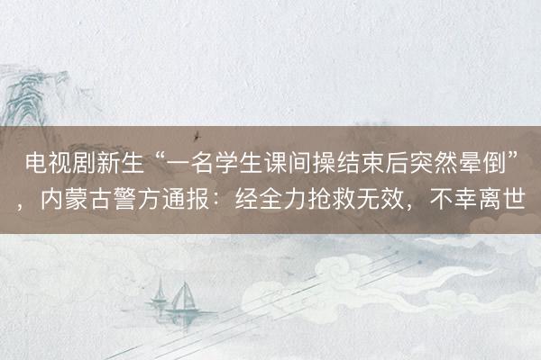 电视剧新生 “一名学生课间操结束后突然晕倒”，内蒙古警方通报：经全力抢救无效，<a href=