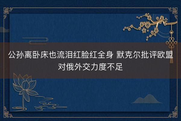 公孙离卧床也流泪红脸红全身 默克尔批评欧盟对俄外交力度不足