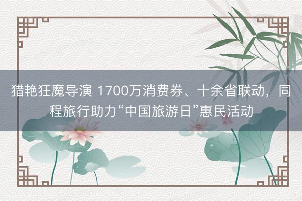 猎艳狂魔导演 1700万消费券、十余省联动,同程旅行助力“中国旅游日”惠民活动