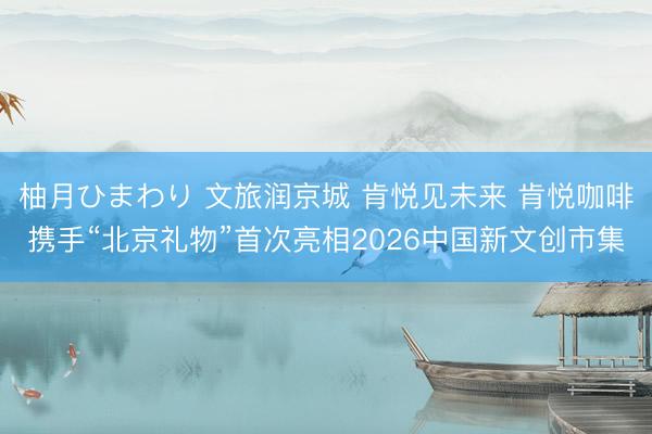 柚月ひまわり 文旅润京城 肯悦见未来 肯悦咖啡携手“北京礼物”首次亮相2026中国新文创市集
