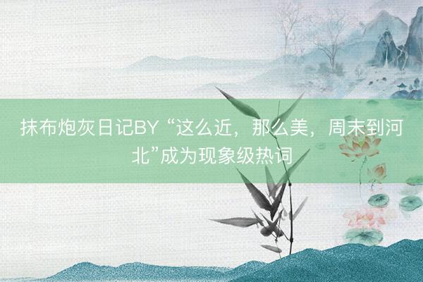 抹布炮灰日记BY “这么近，那么美，周末到河北”成为现象级热词