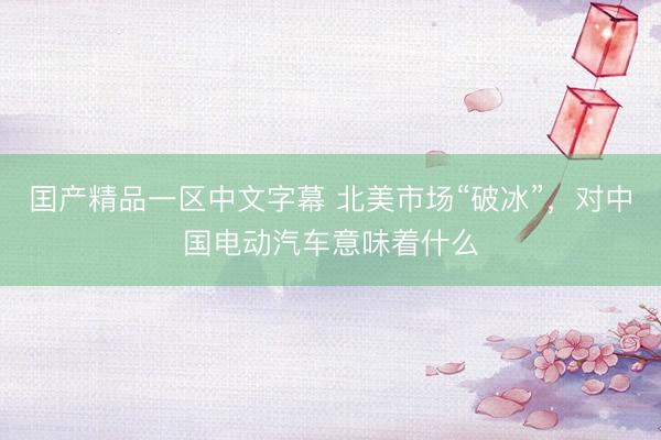 囯产精品一区中文字幕 北美市场“破冰”，对中国电动汽车意味着什么