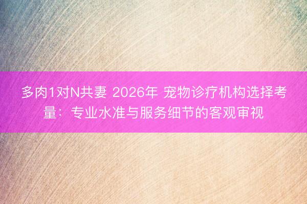多肉1对N共妻 2026年 宠物诊疗机构选择考量：专业水准与服务细节的客观审视