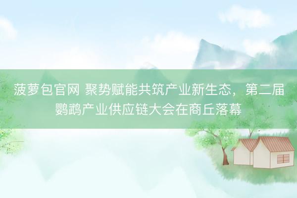 菠萝包官网 聚势赋能共筑产业新生态，第二届鹦鹉产业供应链大会在商丘落幕