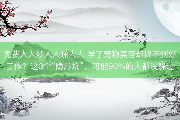 免费人人炒人人啪人人 学了宠物美容却找不到好工作？这3个“隐形坑”，可能90%的人都没躲过