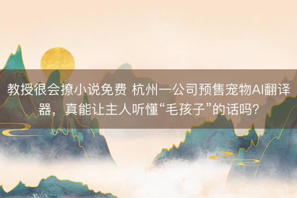 教授很会撩小说免费 杭州一公司预售宠物AI翻译器，真能让主人听懂“毛孩子”的话吗？