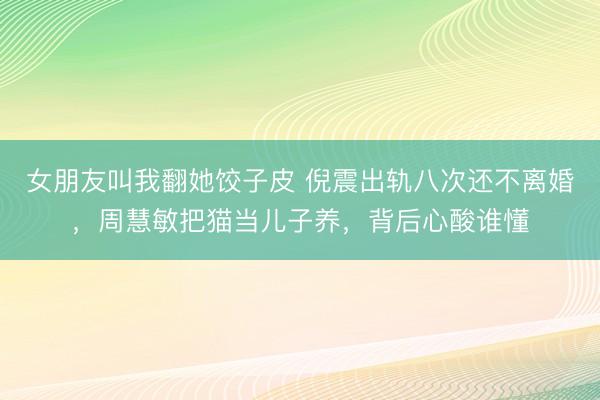 女朋友叫我翻她饺子皮 倪震出轨八次还不离婚，周慧敏把猫当儿子养，背后心酸谁懂
