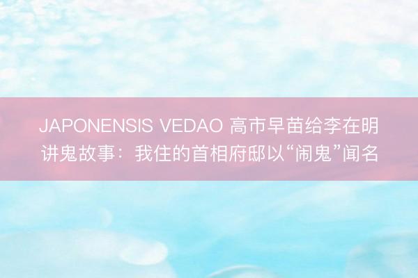 JAPONENSIS VEDAO 高市早苗给李在明讲鬼故事：我住的首相府邸以“闹鬼”闻名