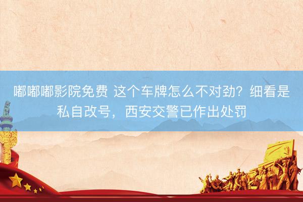 嘟嘟嘟影院免费 这个车牌怎么不对劲？细看是私自改号，西安交警已作出处罚