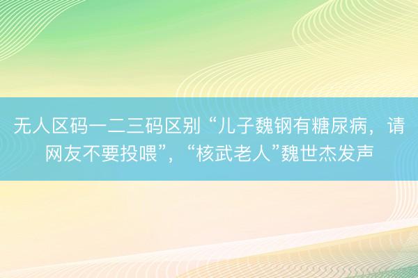 无人区码一二三码区别 “儿子魏钢有糖尿病，请网友不要投喂”，“核武老人”魏世杰发声