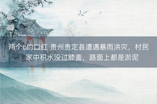两个c的口红 贵州贵定县遭遇暴雨洪灾，村民：家中积水没过膝盖，路面上都是淤泥