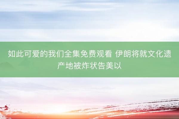 如此可爱的我们全集免费观看 伊朗将就文化遗产地被炸状告美以